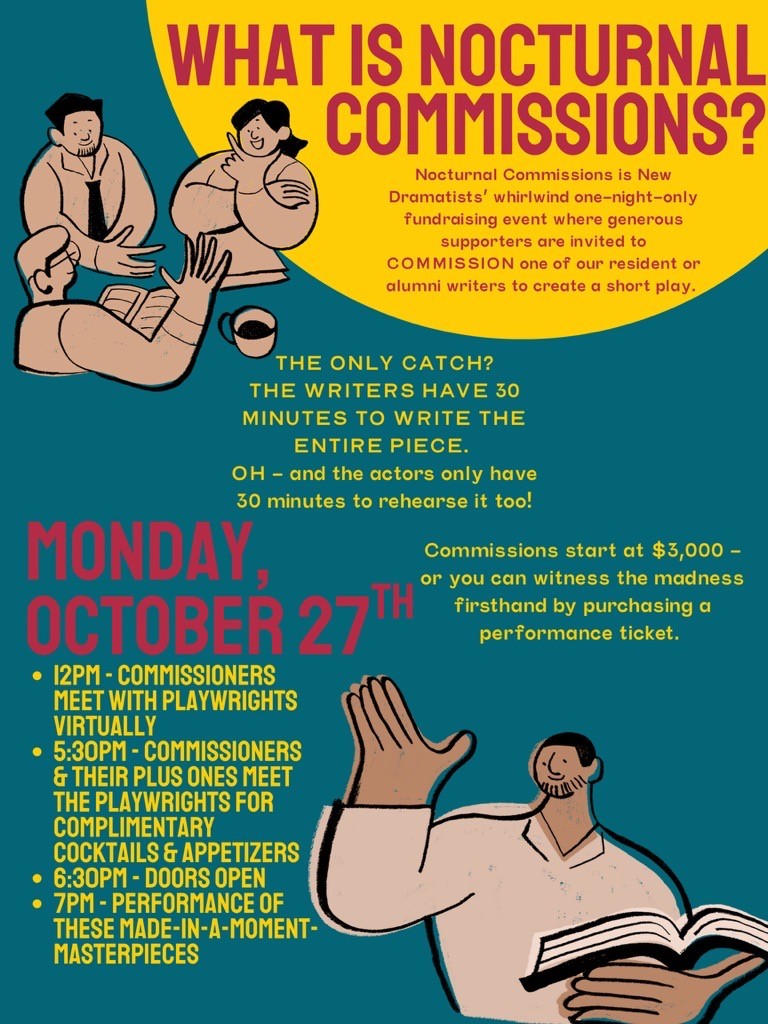 Graphic Text: WHAT IS NOCTURNAL COMMISSIONS? Nocturnal Commissions is New Dramatists’ whirlwind one-night-only fundraising event where generous supporters are invited to COMMISSION one of our resident or alumni writers to create a short play. THE ONLY CATCH? THE WRITERS HAVE 30 MINUTES TO WRITE THE ENTIRE PIECE.  OH - and the actors only have 30 minutes to rehearse it too! Commissions start at $3,000 - or you can witness the madness firsthand by purchasing a performance ticket. MONDAY, OCTOBER 27TH 12PM - Commissioners meet with Playwrights VIRTUALLY  5:30pm - commissioners & their plus ones meet the playwrights for COMPLIMENTARY cocktails & appetizers 6:30PM - DOORS OPEN 7PM - Performance of these made-in-a-moment-masterpieces
